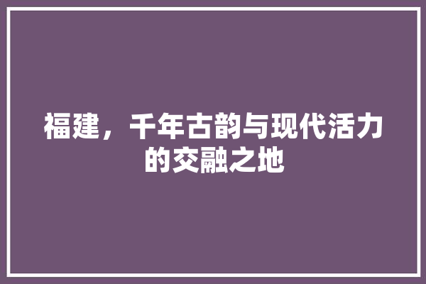 福建，千年古韵与现代活力的交融之地