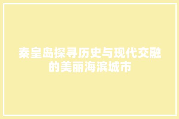 秦皇岛探寻历史与现代交融的美丽海滨城市 文字写作