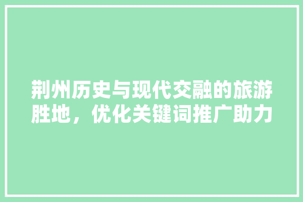 荆州历史与现代交融的旅游胜地，优化关键词推广助力产业发展