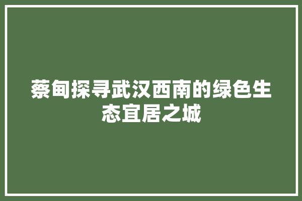 蔡甸探寻武汉西南的绿色生态宜居之城
