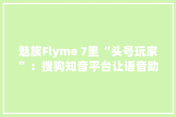 魅族Flyme 7里“头号玩家”：搜狗知音平台让语音助手更智能_搜狗_语音 智能写作