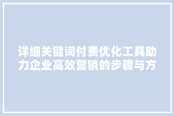 详细关键词付费优化工具助力企业高效营销的步骤与方法 文字写作