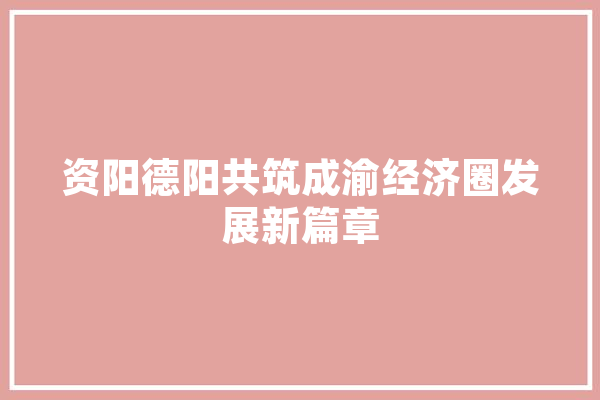 资阳德阳共筑成渝经济圈发展新篇章