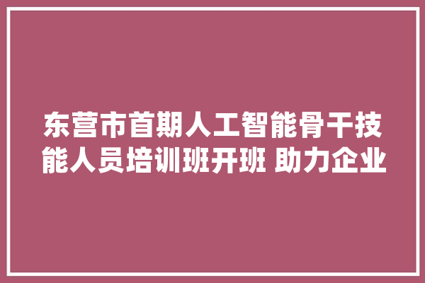 东营市首期人工智能骨干技能人员培训班开班 助力企业实现智能化改造进级_东营_智能