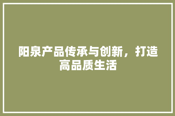 阳泉产品传承与创新，打造高品质生活