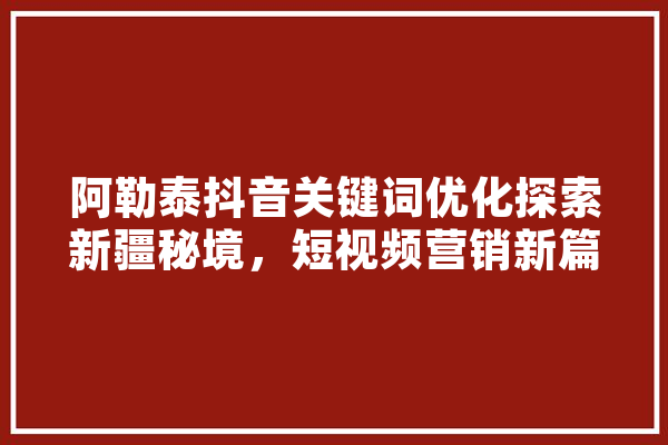 阿勒泰抖音关键词优化探索新疆秘境，短视频营销新篇章 文字写作
