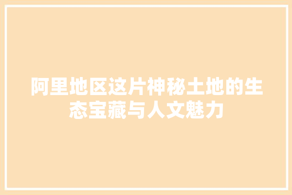阿里地区这片神秘土地的生态宝藏与人文魅力 智能问答