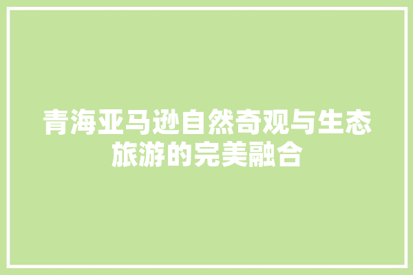 青海亚马逊自然奇观与生态旅游的完美融合