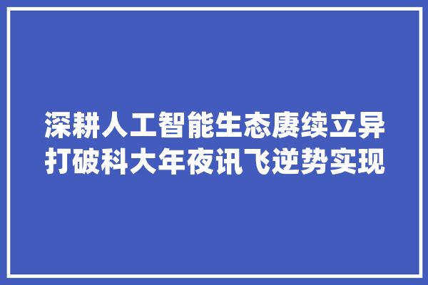 深耕人工智能生态赓续立异打破科大年夜讯飞逆势实现业绩稳健增长_科年夜_聪明 智能助手