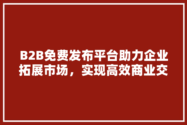 B2B免费发布平台助力企业拓展市场，实现高效商业交流