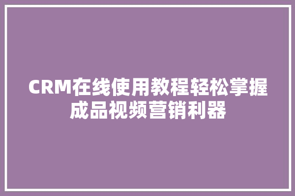 CRM在线使用教程轻松掌握成品视频营销利器