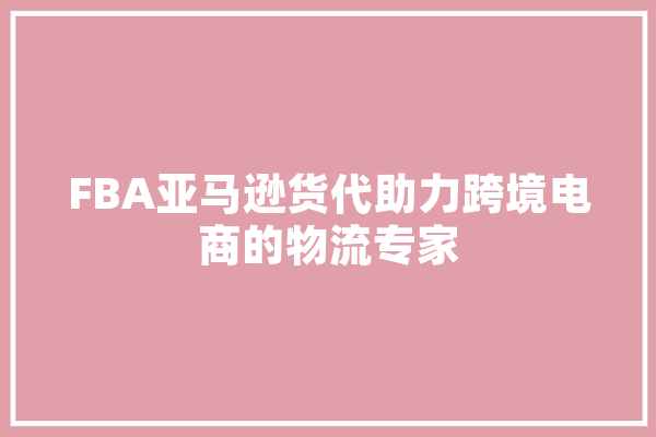 FBA亚马逊货代助力跨境电商的物流专家