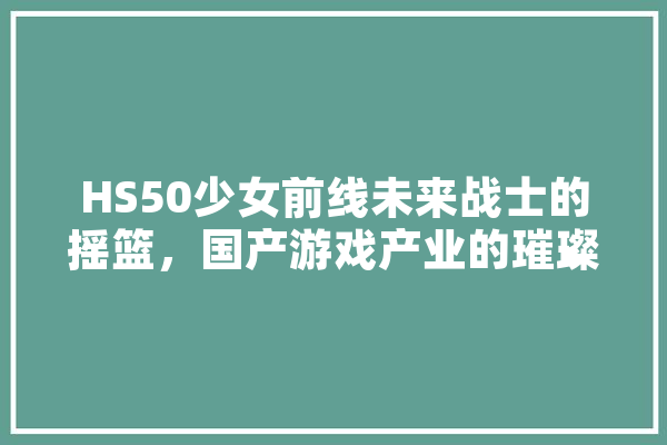 HS50少女前线未来战士的摇篮，国产游戏产业的璀璨明珠