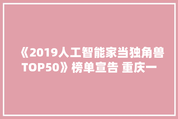 《2019人工智能家当独角兽TOP50》榜单宣告 重庆一企业再次入选_独角兽_榜单