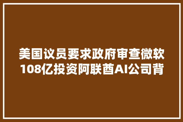美国议员要求政府审查微软108亿投资阿联酋AI公司背后与中国有关｜钛媒体AGI_阿联酋_微软