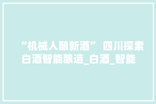 “机械人酿新酒” 四川探索白酒智能酿造_白酒_智能