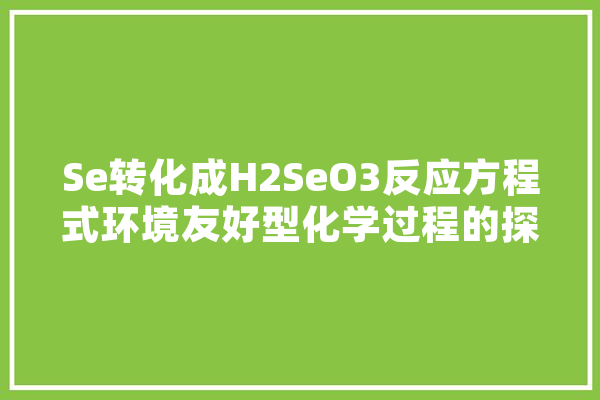 Se转化成H2SeO3反应方程式环境友好型化学过程的探索与方法