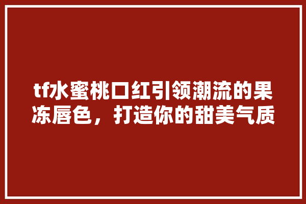 tf水蜜桃口红引领潮流的果冻唇色，打造你的甜美气质 智能助手