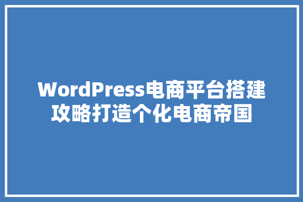 WordPress电商平台搭建攻略打造个化电商帝国