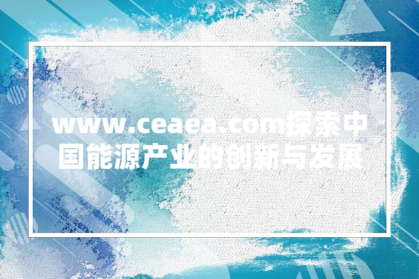 www.ceaea.com探索中国能源产业的创新与发展