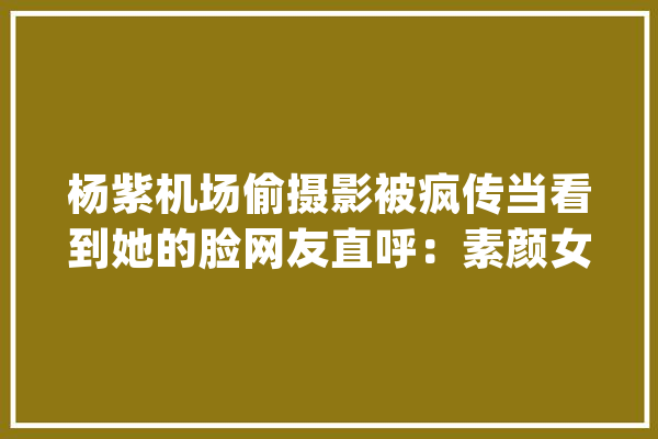 杨紫机场偷摄影被疯传当看到她的脸网友直呼：素颜女神啊_网友_这是 智能问答