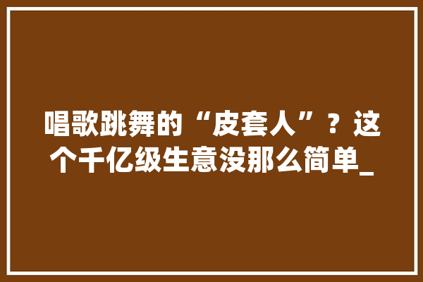 唱歌跳舞的“皮套人”？这个千亿级生意没那么简单_偶像_技巧