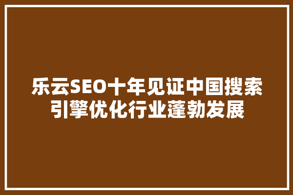 乐云SEO十年见证中国搜索引擎优化行业蓬勃发展 智能问答