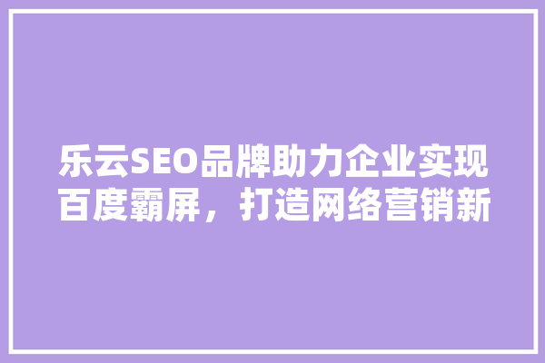 乐云SEO品牌助力企业实现百度霸屏，打造网络营销新格局 智能写作