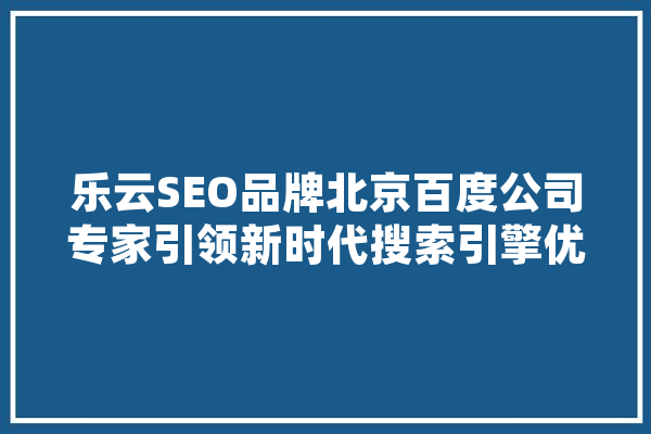 乐云SEO品牌北京百度公司专家引领新时代搜索引擎优化步骤 智能助手