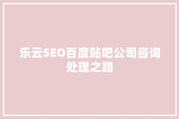 乐云SEO百度贴吧公司咨询处理之路 智能问答