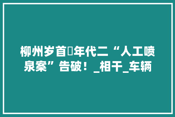 柳州岁首年代二“人工喷泉案”告破！_相干_车辆