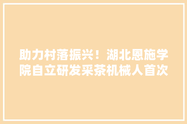 助力村落振兴！湖北恩施学院自立研发采茶机械人首次亮相_机械人_工程学院 文字写作