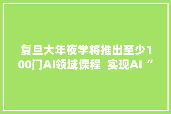复旦大年夜学将推出至少100门AI领域课程  实现AI“三个渗透率100%”_课程_复旦