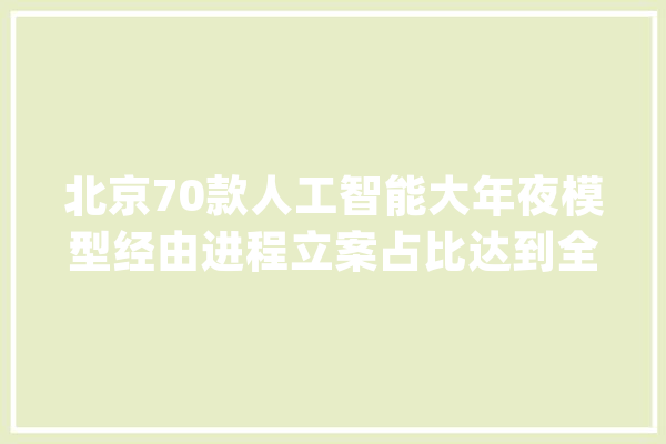 北京70款人工智能大年夜模型经由进程立案占比达到全国一半_模子_北京 文字写作