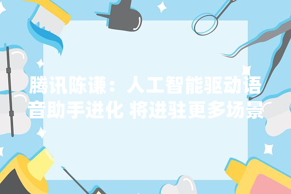 腾讯陈谦：人工智能驱动语音助手进化 将进驻更多场景和终端_腾讯_才能 计算机