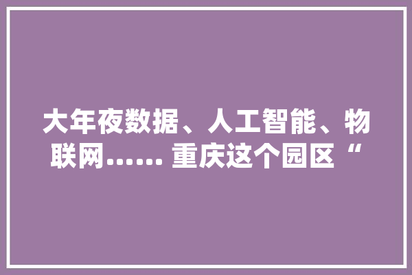 大年夜数据、人工智能、物联网…… 重庆这个园区“黑科技”有点多_数据_启发 AI简讯