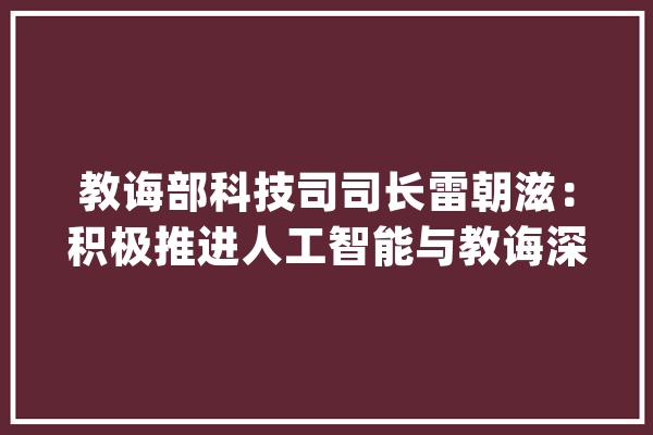 教诲部科技司司长雷朝滋：积极推进人工智能与教诲深度融合_人工智能_教师 文字写作