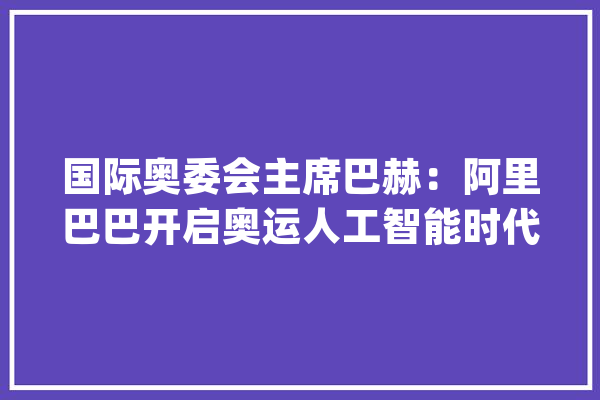 国际奥委会主席巴赫：阿里巴巴开启奥运人工智能时代_巴赫_阿里巴巴