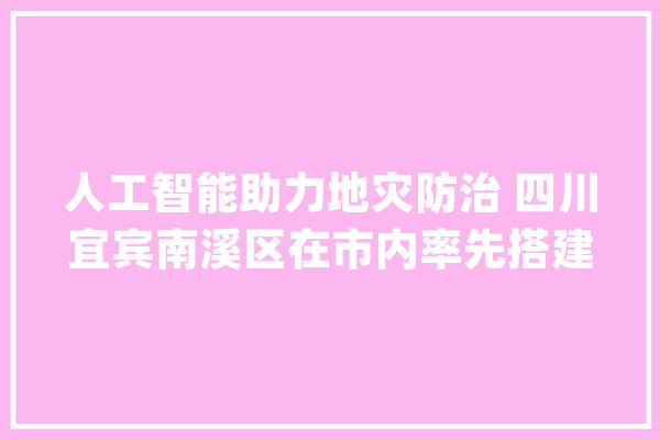 人工智能助力地灾防治 四川宜宾南溪区在市内率先搭建“地灾点降雨量监测及预警平台”_南溪_宜宾市 AI简讯