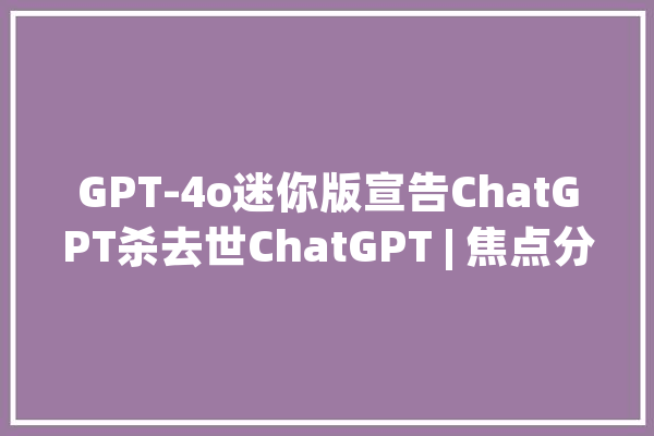 GPT-4o迷你版宣告ChatGPT杀去世ChatGPT | 焦点分析_模子_机能