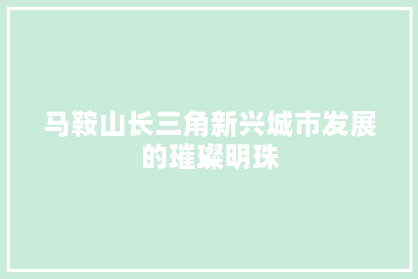 马鞍山长三角新兴城市发展的璀璨明珠