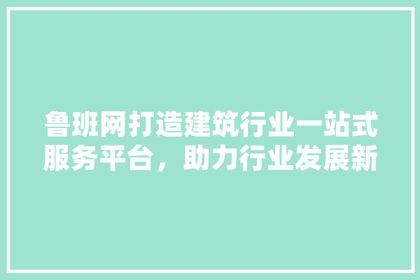 鲁班网打造建筑行业一站式服务平台，助力行业发展新篇章 AI快讯