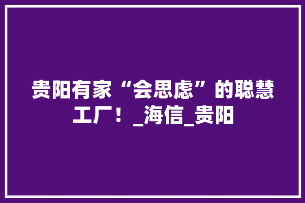 贵阳有家“会思虑”的聪慧工厂！_海信_贵阳