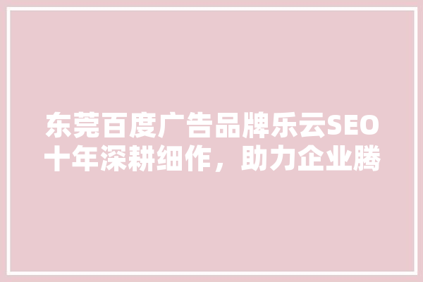 东莞百度广告品牌乐云SEO十年深耕细作，助力企业腾飞