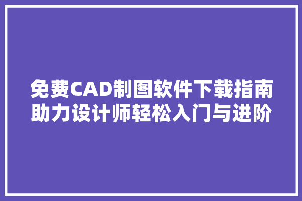 免费CAD制图软件下载指南助力设计师轻松入门与进阶