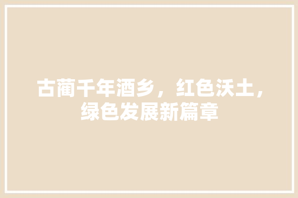 古蔺千年酒乡，红色沃土，绿色发展新篇章