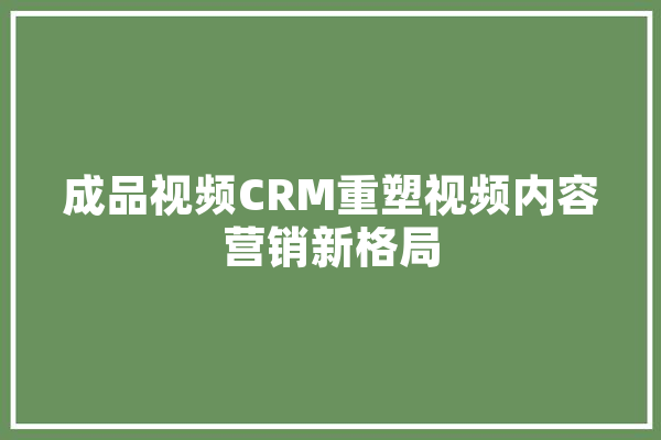 成品视频CRM重塑视频内容营销新格局