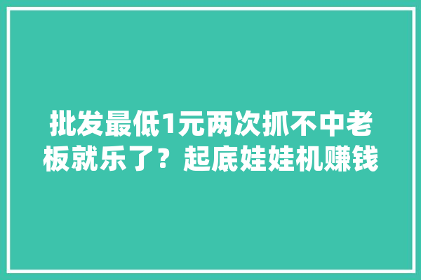 批发最低1元两次抓不中老板就乐了？起底娃娃机赚钱的秘密_娃娃_玩具 智能问答