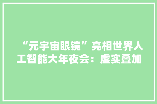 “元宇宙眼镜”亮相世界人工智能大年夜会：虚实叠加、三维建模……多功能集于一身_宇宙_美观