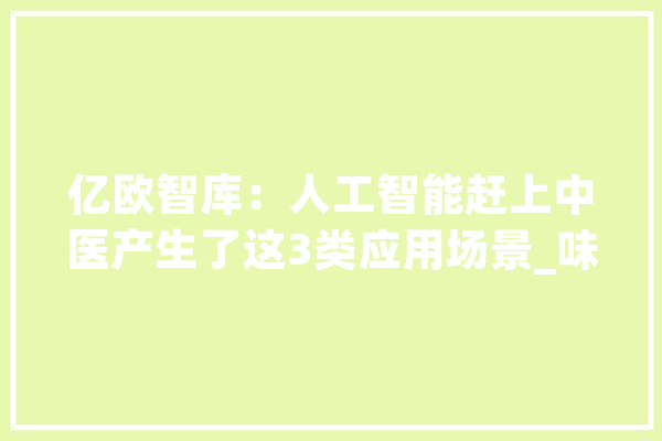 亿欧智库：人工智能赶上中医产生了这3类应用场景_味觉_电子 智能问答